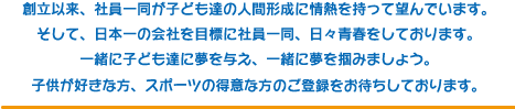 創立以来、社員一同が子ども達の人間形成に情熱を持って望んでいます。そして、日本一の会社を目標に社員一同、日々青春をしております。一緒に子ども達に夢を与え、一緒に夢を掴みましょう。子供が好きな方、スポーツの得意な方のご登録をお待ちしております。